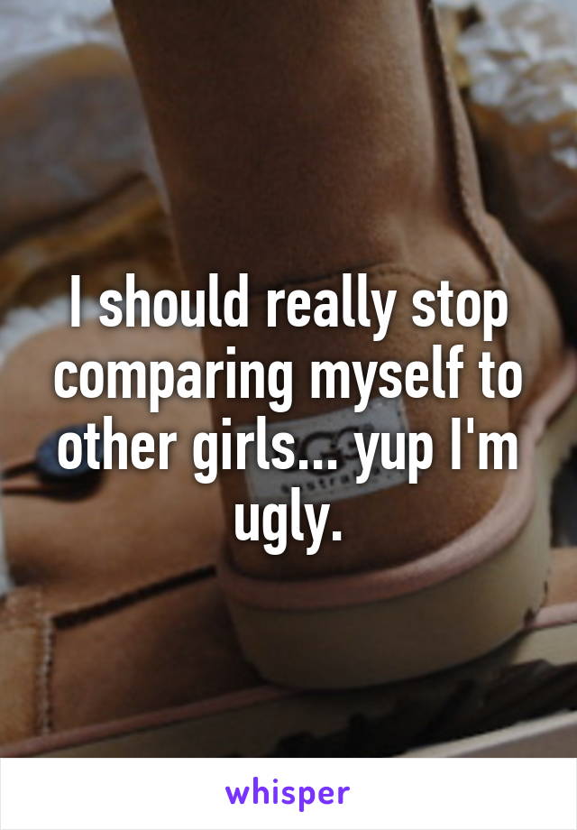 I should really stop comparing myself to other girls... yup I'm ugly.