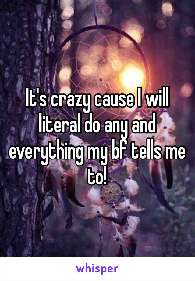 It's crazy cause I will literal do any and everything my bf tells me to! 