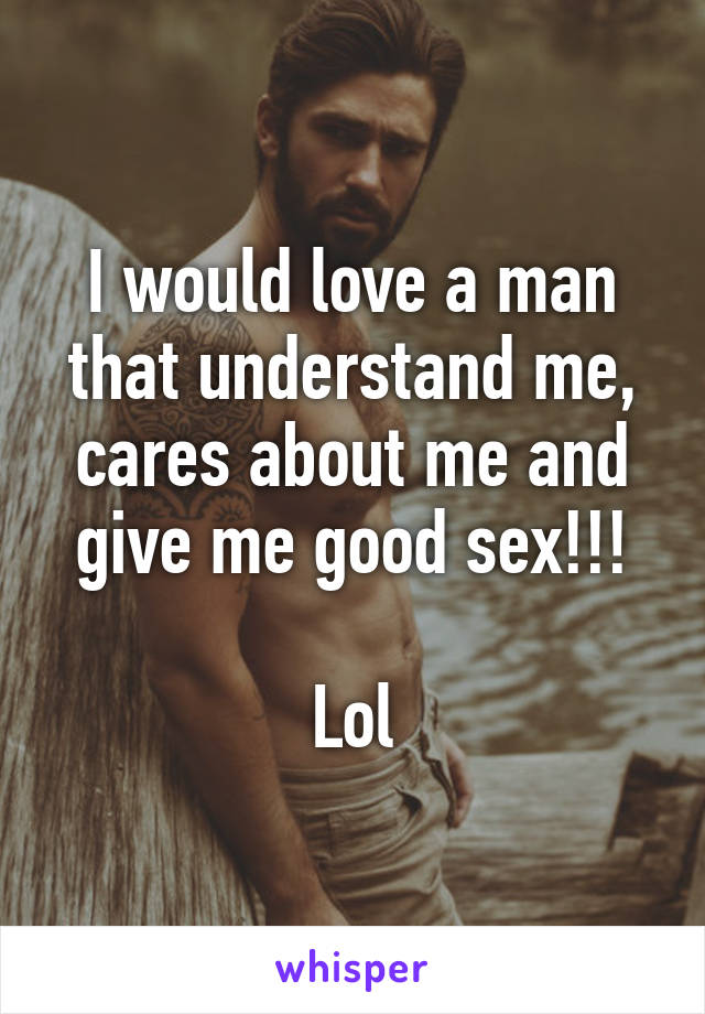 I would love a man that understand me, cares about me and give me good sex!!!

Lol