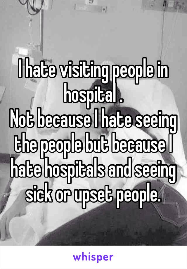 I hate visiting people in hospital .
Not because I hate seeing the people but because I hate hospitals and seeing sick or upset people.