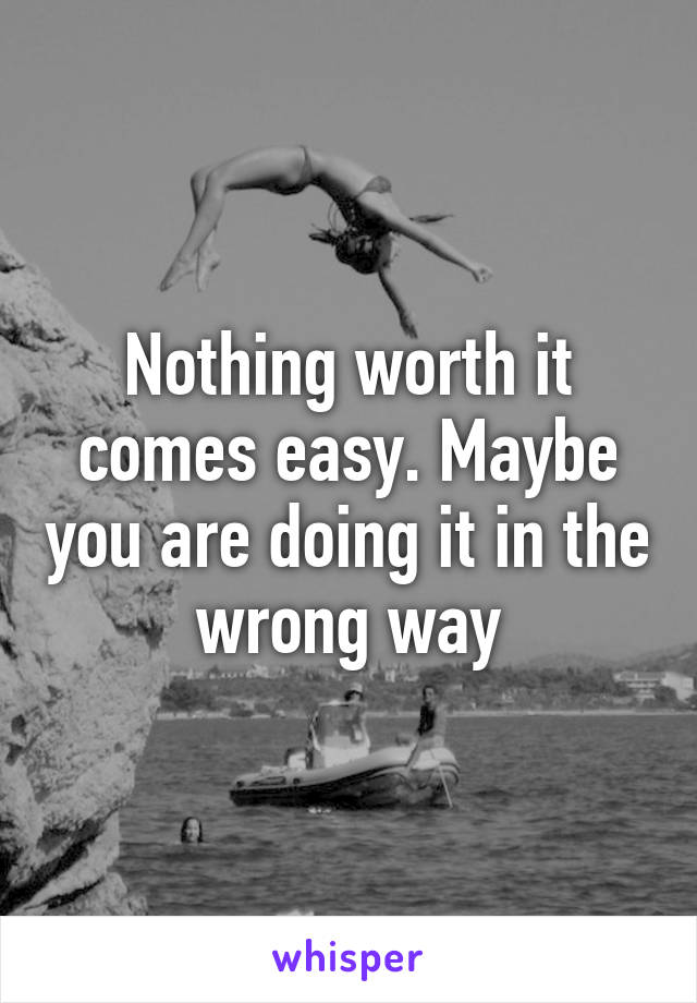 Nothing worth it comes easy. Maybe you are doing it in the wrong way