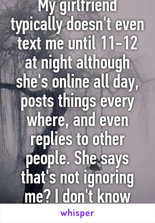 My girlfriend typically doesn't even text me until 11-12 at night although she's online all day, posts things every where, and even replies to other people. She says that's not ignoring me? I don't know how to feel. 