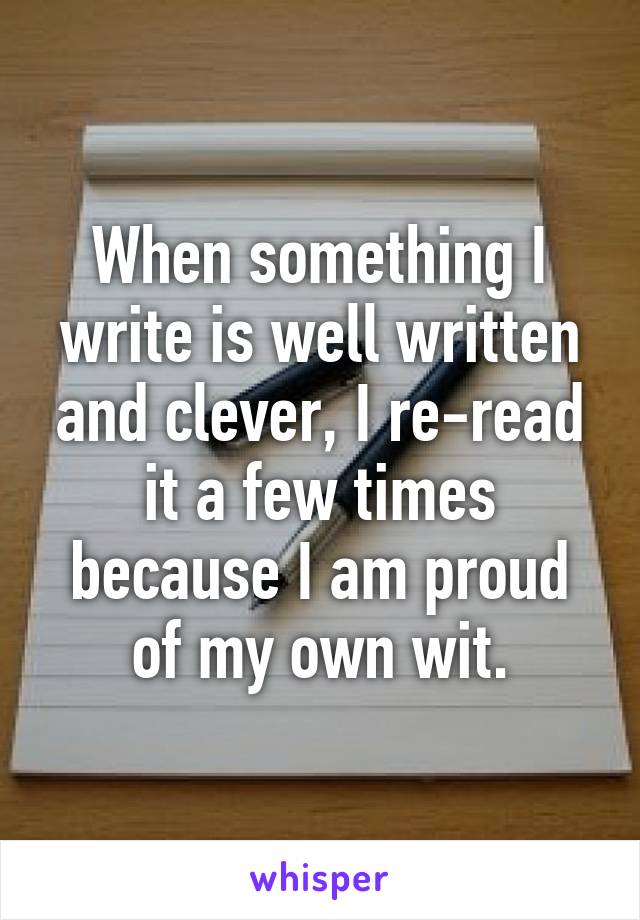 When something I write is well written and clever, I re-read it a few times because I am proud of my own wit.