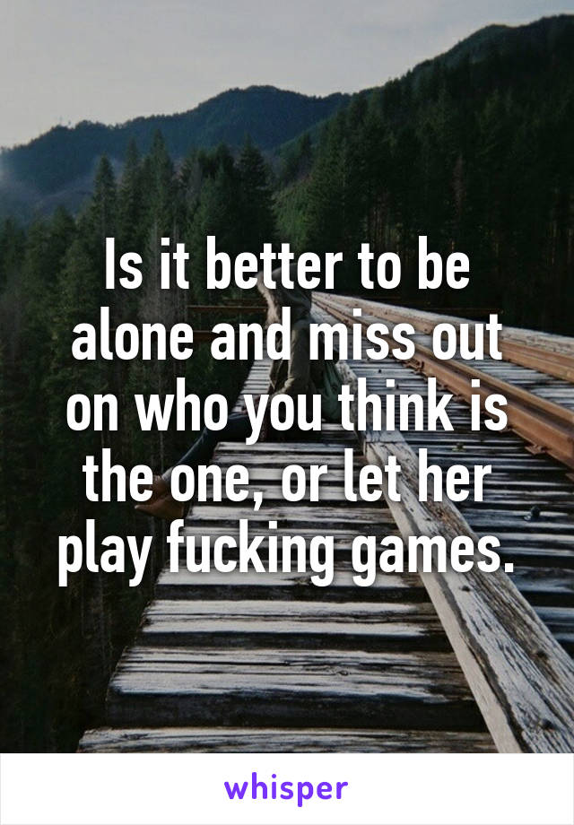 Is it better to be alone and miss out on who you think is the one, or let her play fucking games.