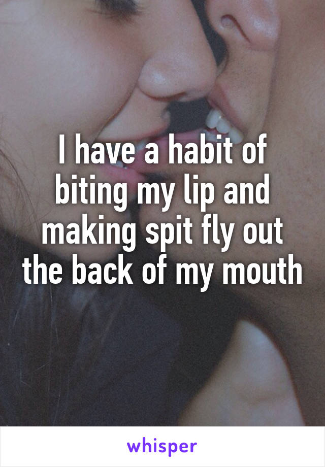 I have a habit of biting my lip and making spit fly out the back of my mouth 