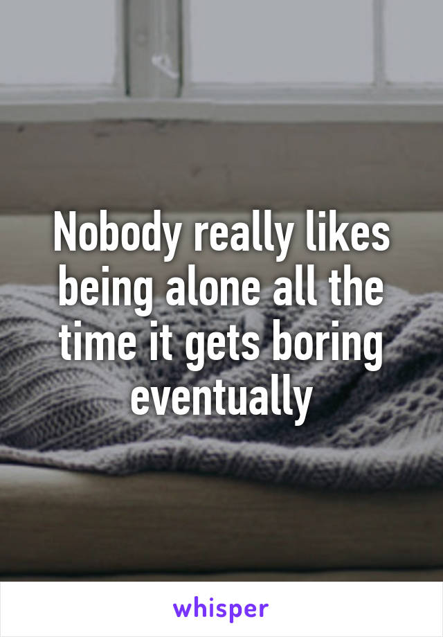 Nobody really likes being alone all the time it gets boring eventually