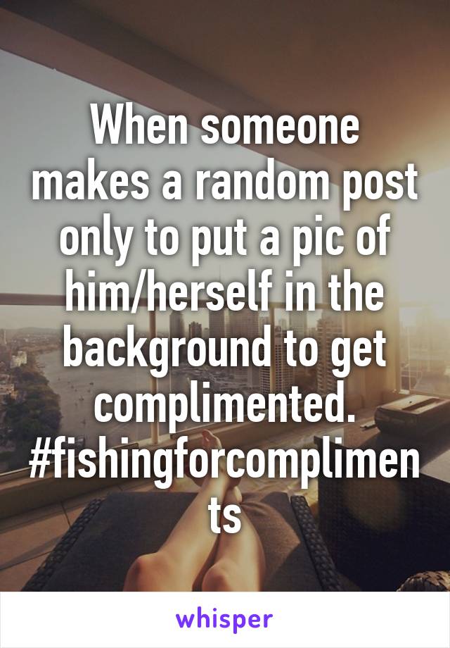 When someone makes a random post only to put a pic of him/herself in the background to get complimented.
#fishingforcompliments