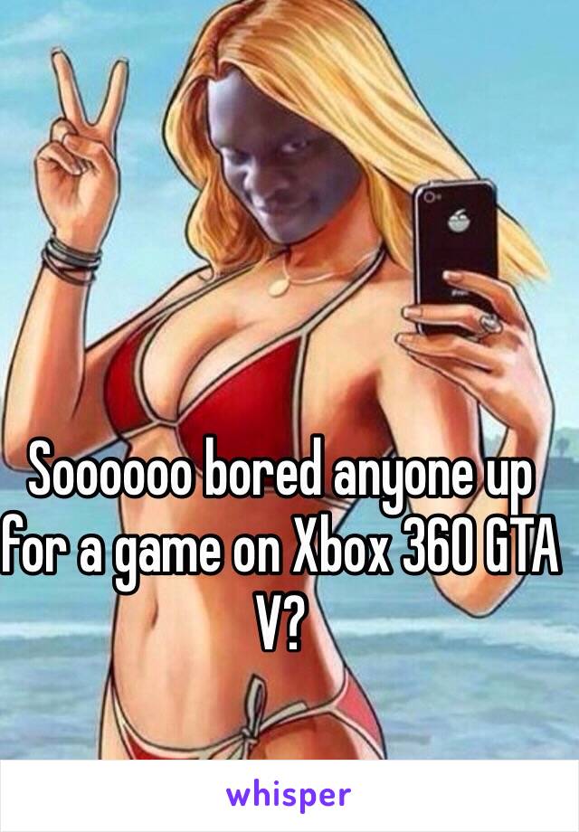 Soooooo bored anyone up for a game on Xbox 360 GTA V?