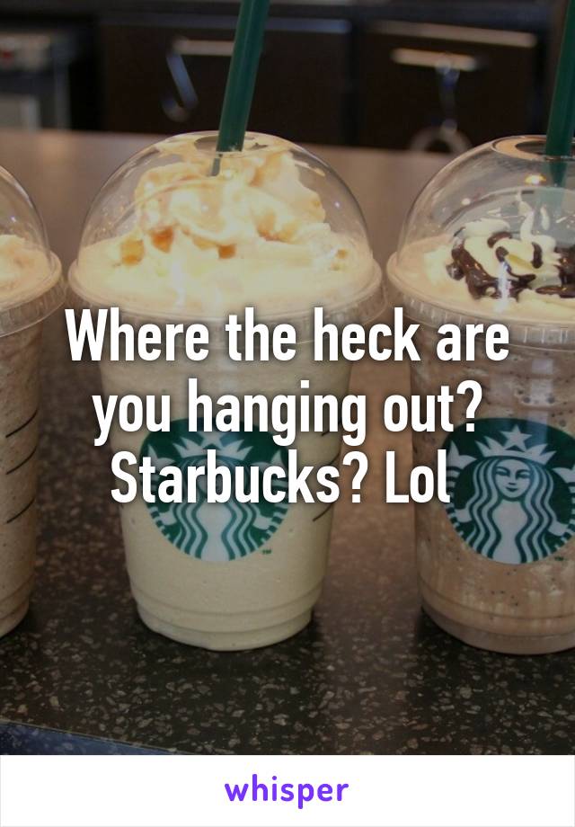 Where the heck are you hanging out? Starbucks? Lol 