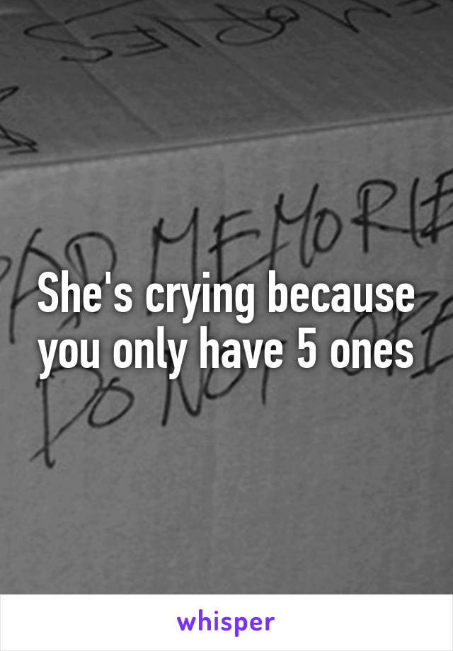 She's crying because you only have 5 ones