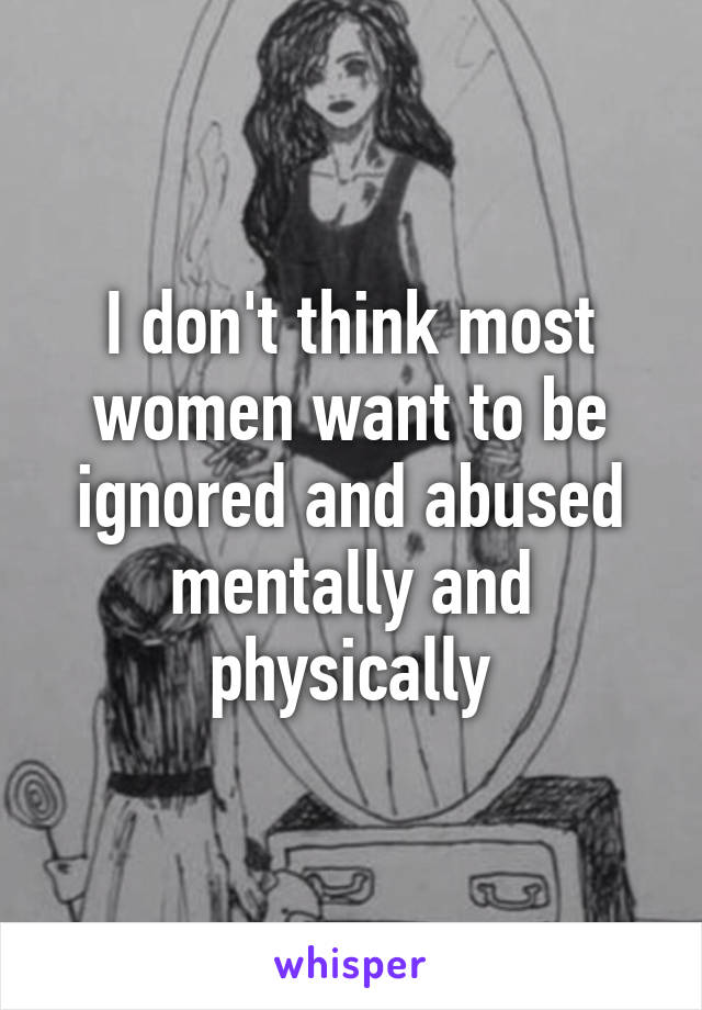 I don't think most women want to be ignored and abused mentally and physically