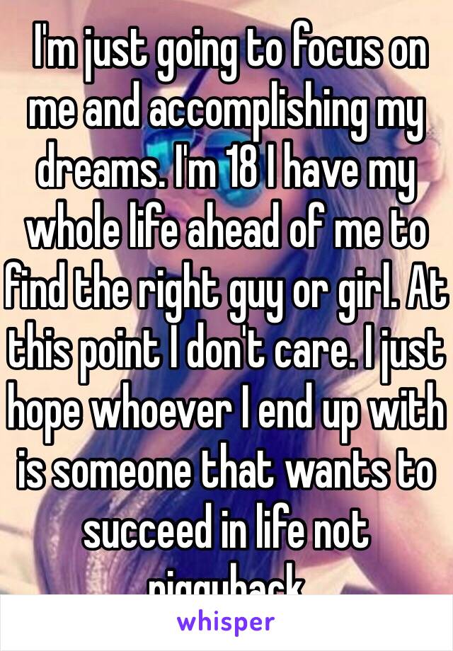  I'm just going to focus on me and accomplishing my dreams. I'm 18 I have my whole life ahead of me to find the right guy or girl. At this point I don't care. I just hope whoever I end up with is someone that wants to succeed in life not piggyback 