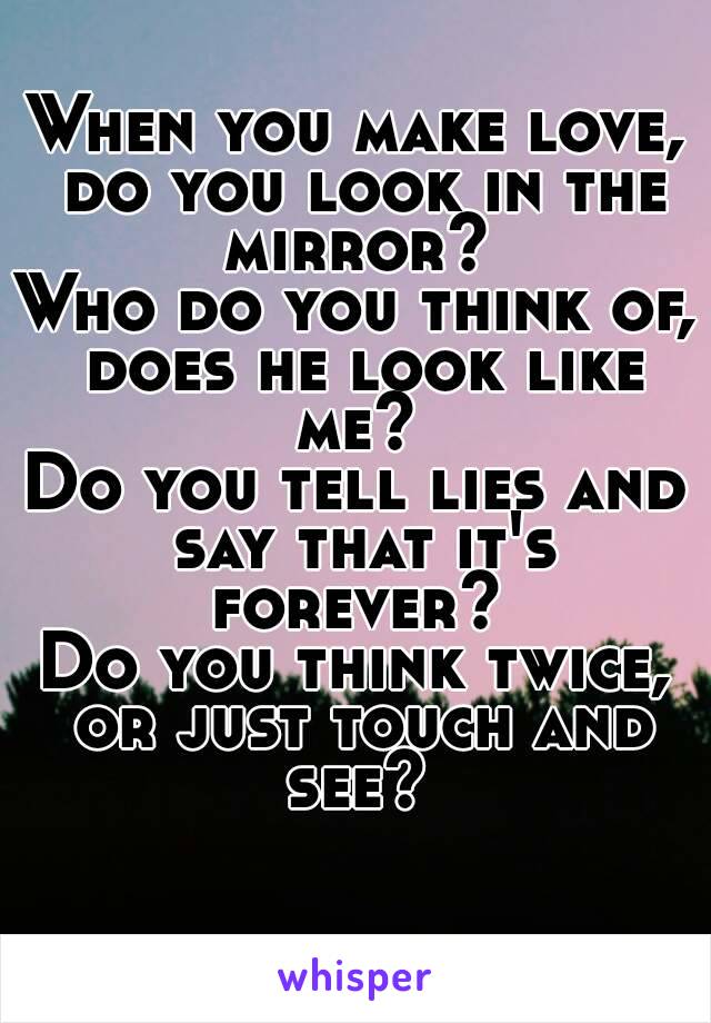 When you make love, do you look in the mirror? 
Who do you think of, does he look like me? 
Do you tell lies and say that it's forever? 
Do you think twice, or just touch and see? 