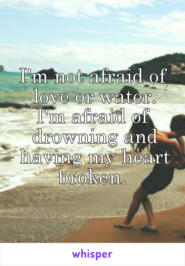 I'm not afraid of love or water.
I'm afraid of drowning and having my heart broken. 