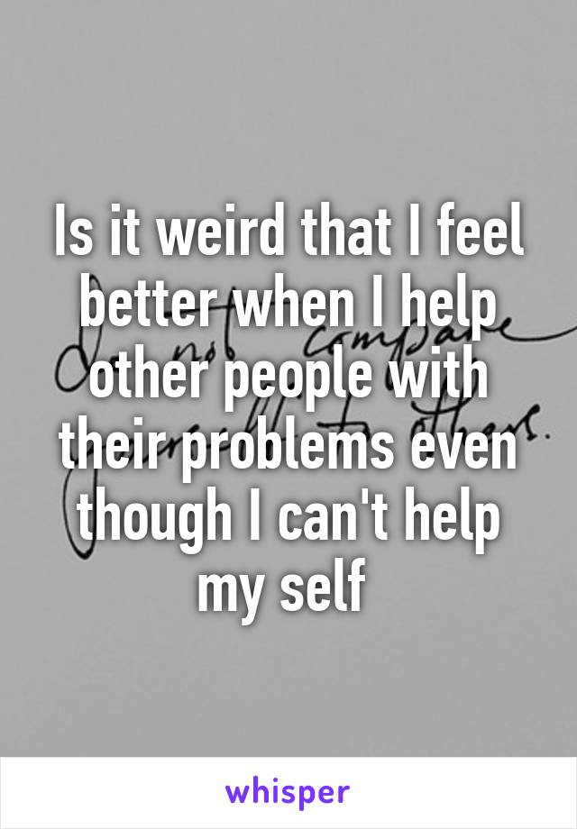 Is it weird that I feel better when I help other people with their problems even though I can't help my self 