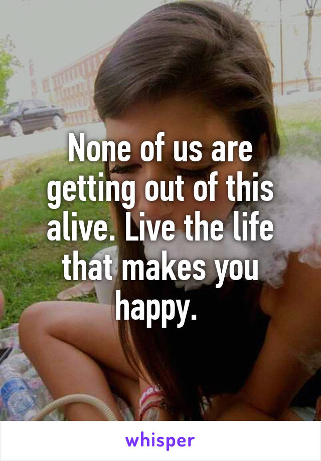 None of us are getting out of this alive. Live the life that makes you happy. 