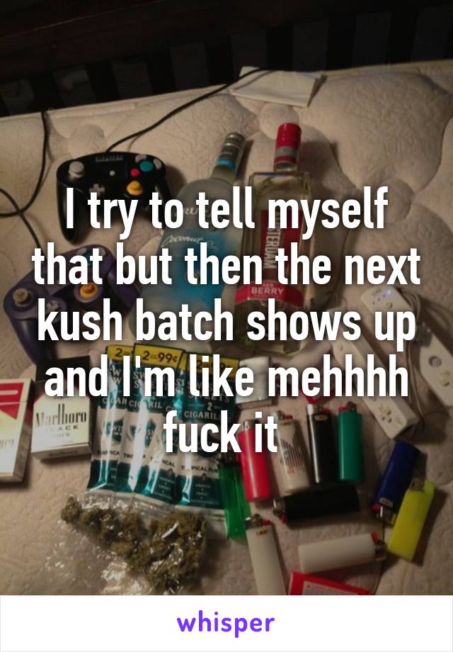 I try to tell myself that but then the next kush batch shows up and I'm like mehhhh fuck it 