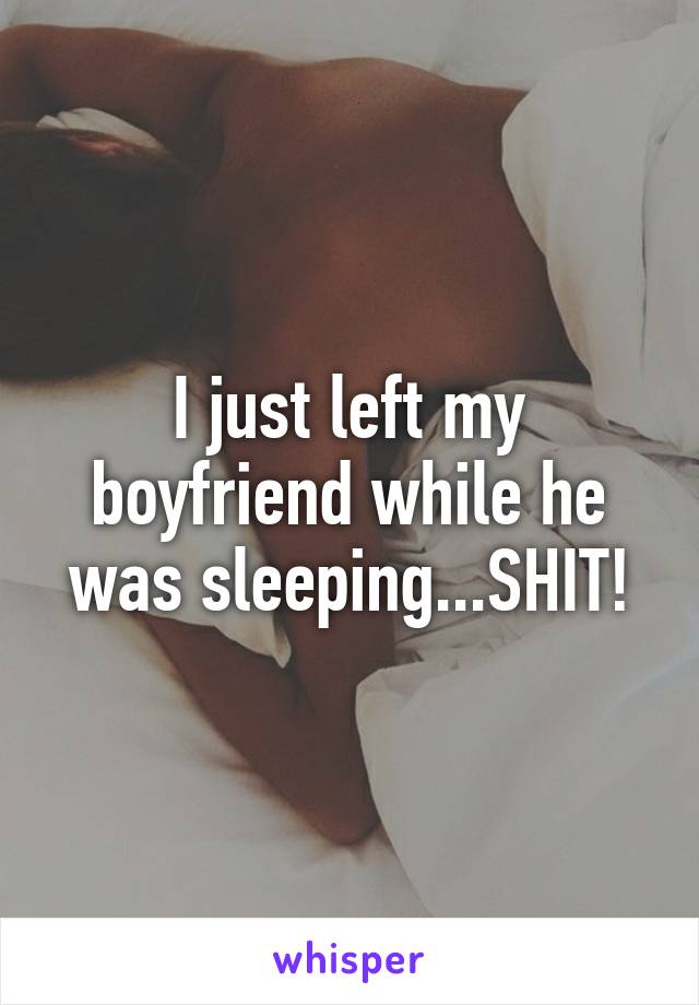 I just left my boyfriend while he was sleeping...SHIT!