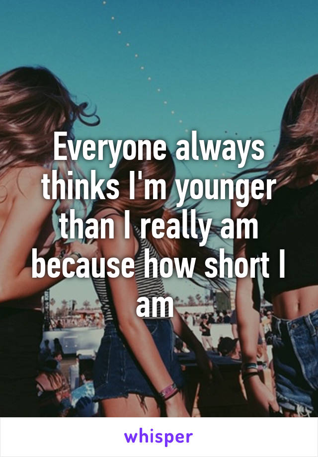 Everyone always thinks I'm younger than I really am because how short I am 