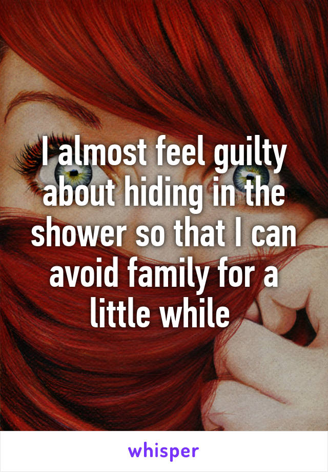 I almost feel guilty about hiding in the shower so that I can avoid family for a little while 