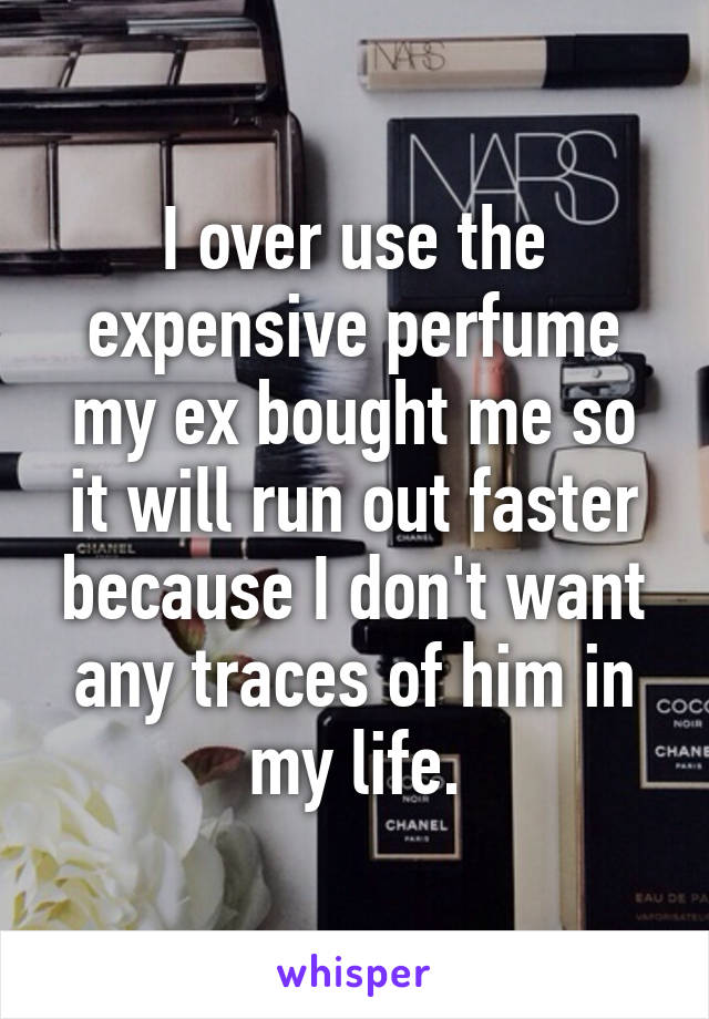 I over use the expensive perfume my ex bought me so it will run out faster because I don't want any traces of him in my life.