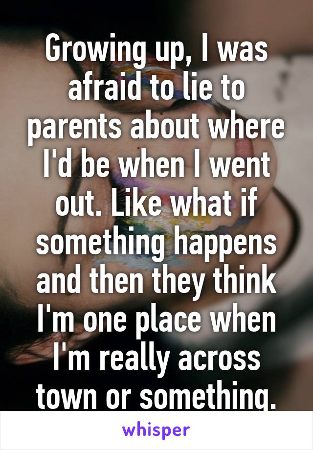 Growing up, I was afraid to lie to parents about where I'd be when I went out. Like what if something happens and then they think I'm one place when I'm really across town or something.