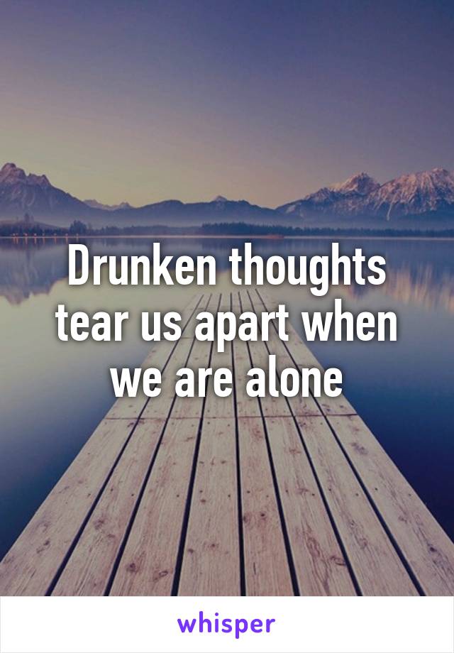 Drunken thoughts tear us apart when we are alone