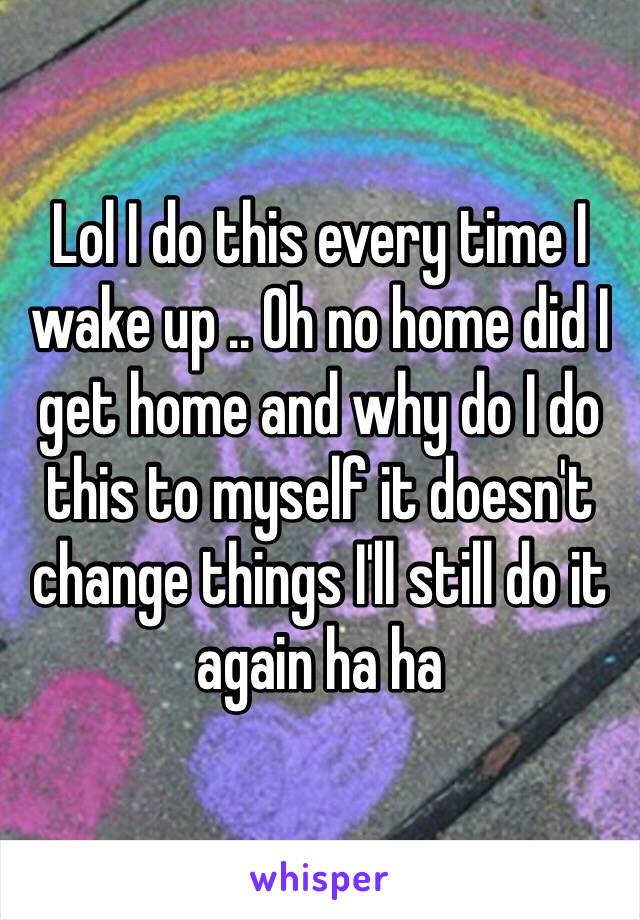 Lol I do this every time I wake up .. Oh no home did I get home and why do I do this to myself it doesn't change things I'll still do it again ha ha 