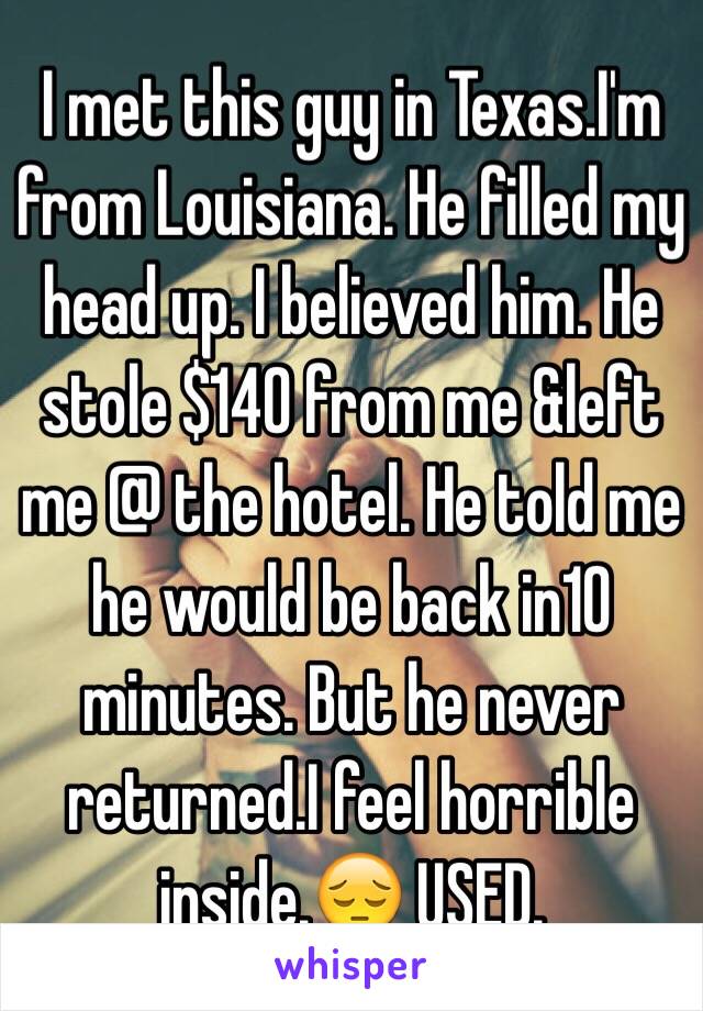 I met this guy in Texas.I'm from Louisiana. He filled my head up. I believed him. He stole $140 from me &left me @ the hotel. He told me he would be back in10 minutes. But he never returned.I feel horrible inside.😔 USED. 