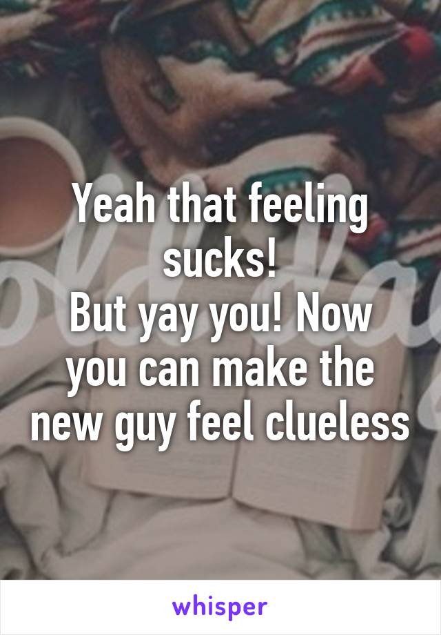 Yeah that feeling sucks!
But yay you! Now you can make the new guy feel clueless