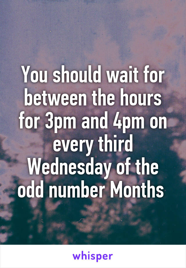 You should wait for between the hours for 3pm and 4pm on every third Wednesday of the odd number Months 