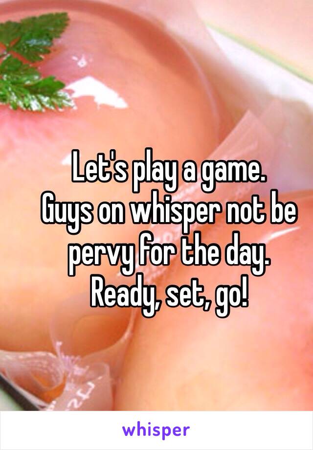 Let's play a game. 
Guys on whisper not be pervy for the day.
Ready, set, go!