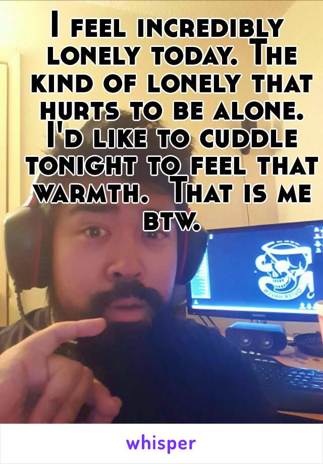 I feel incredibly lonely today. The kind of lonely that hurts to be alone. I'd like to cuddle tonight to feel that warmth.  That is me btw.