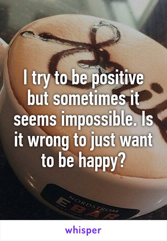 I try to be positive but sometimes it seems impossible. Is it wrong to just want to be happy?