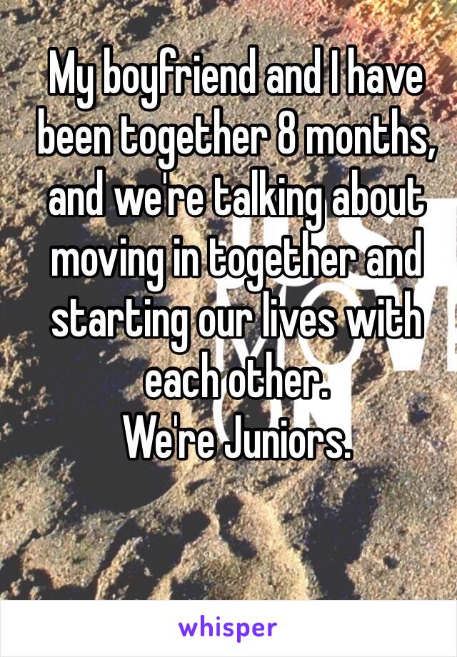 My boyfriend and I have been together 8 months, and we're talking about moving in together and starting our lives with each other.
We're Juniors.