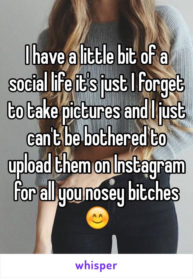 I have a little bit of a social life it's just I forget to take pictures and I just can't be bothered to upload them on Instagram for all you nosey bitches 😊