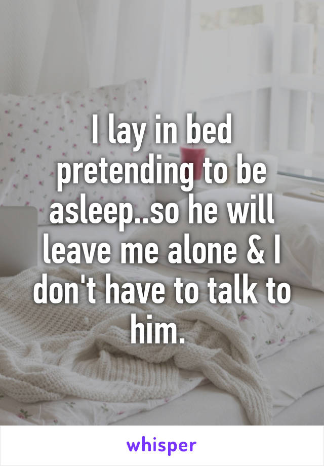 I lay in bed pretending to be asleep..so he will leave me alone & I don't have to talk to him. 