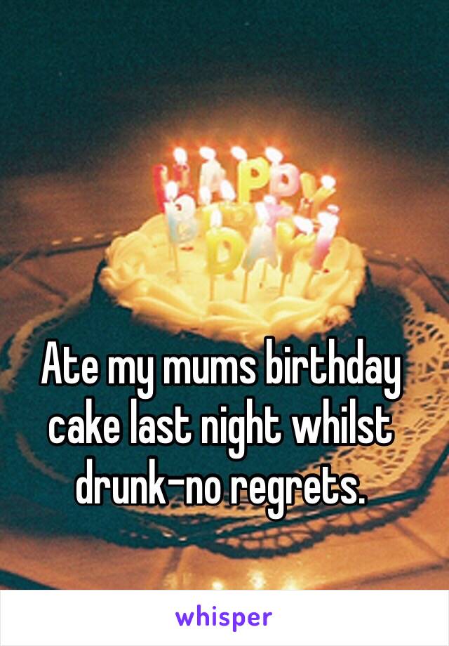 Ate my mums birthday cake last night whilst drunk-no regrets.