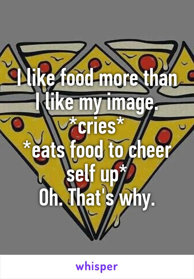 I like food more than I like my image.
*cries*
*eats food to cheer self up*
Oh. That's why.