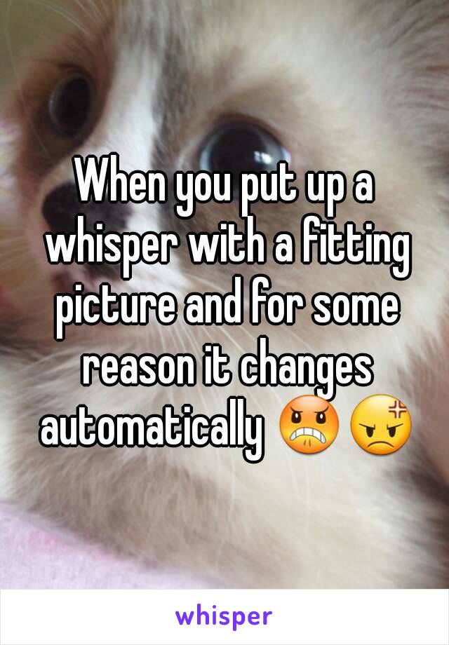 When you put up a whisper with a fitting picture and for some reason it changes automatically 😠😡