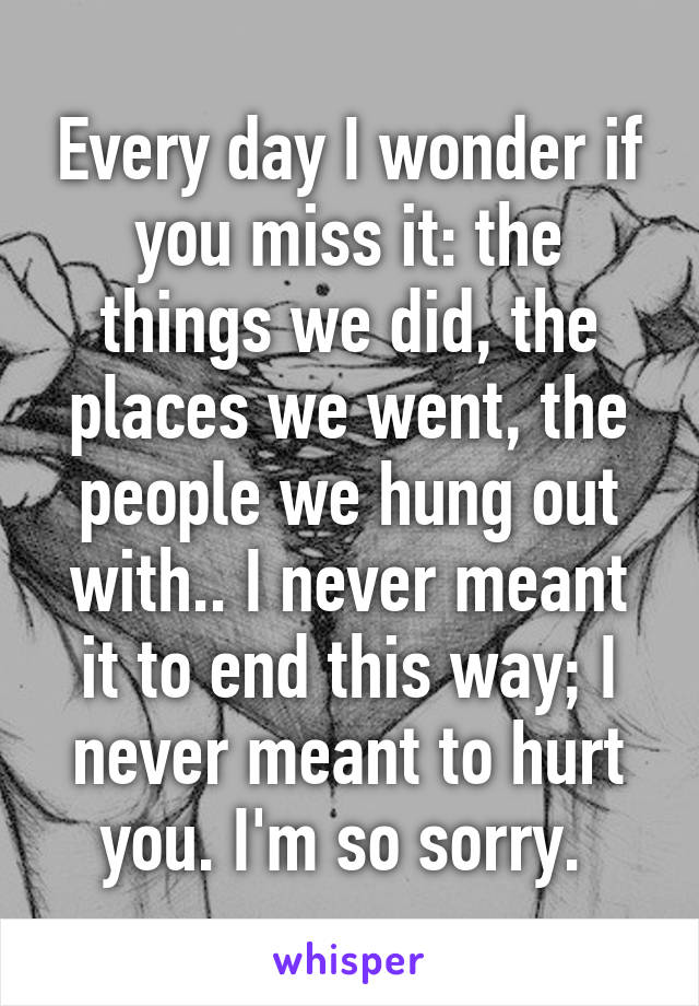 Every day I wonder if you miss it: the things we did, the places we went, the people we hung out with.. I never meant it to end this way; I never meant to hurt you. I'm so sorry. 