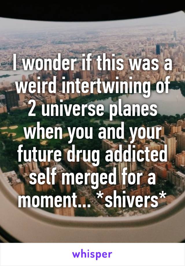 I wonder if this was a weird intertwining of 2 universe planes when you and your future drug addicted self merged for a moment... *shivers*