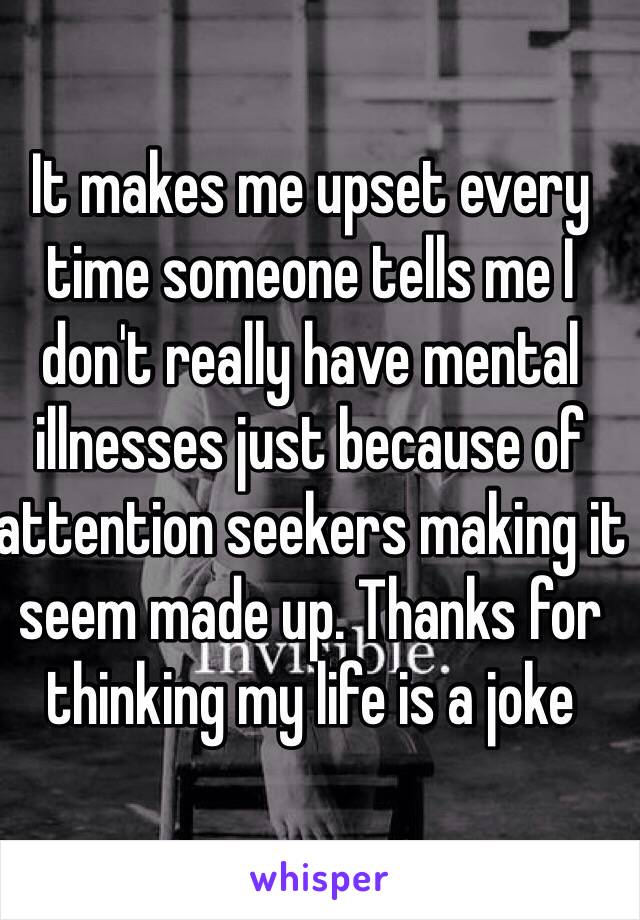 It makes me upset every time someone tells me I don't really have mental illnesses just because of attention seekers making it seem made up. Thanks for thinking my life is a joke 