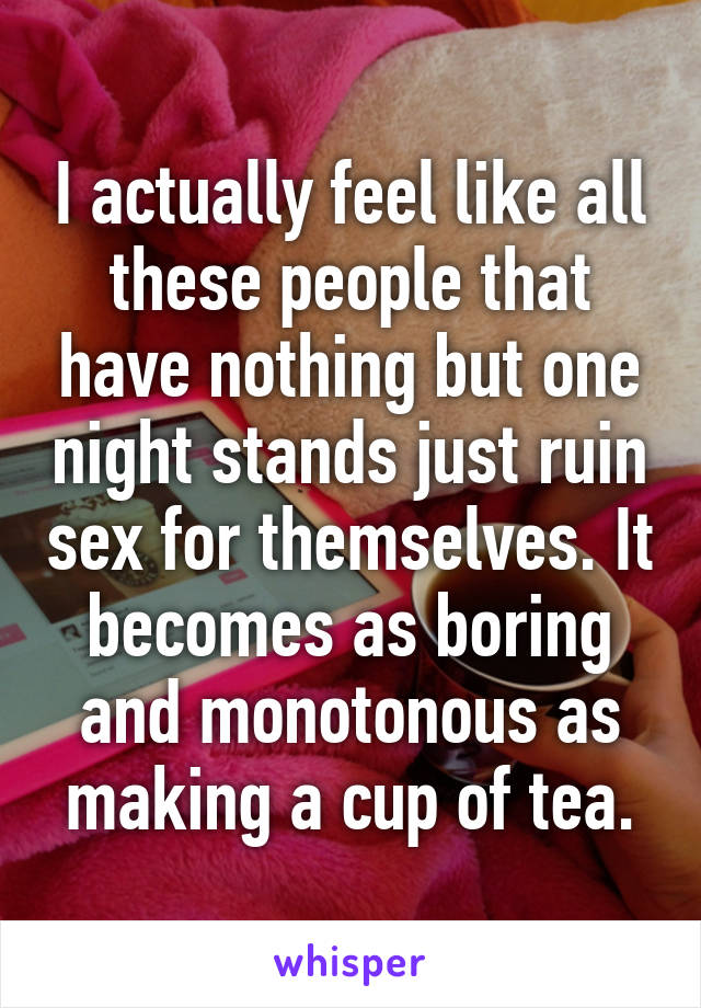 I actually feel like all these people that have nothing but one night stands just ruin sex for themselves. It becomes as boring and monotonous as making a cup of tea.