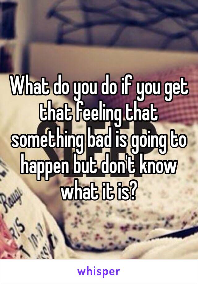 What do you do if you get that feeling that something bad is going to  happen but don't know what it is?