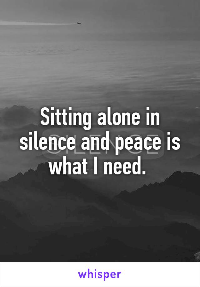 Sitting alone in silence and peace is what I need. 