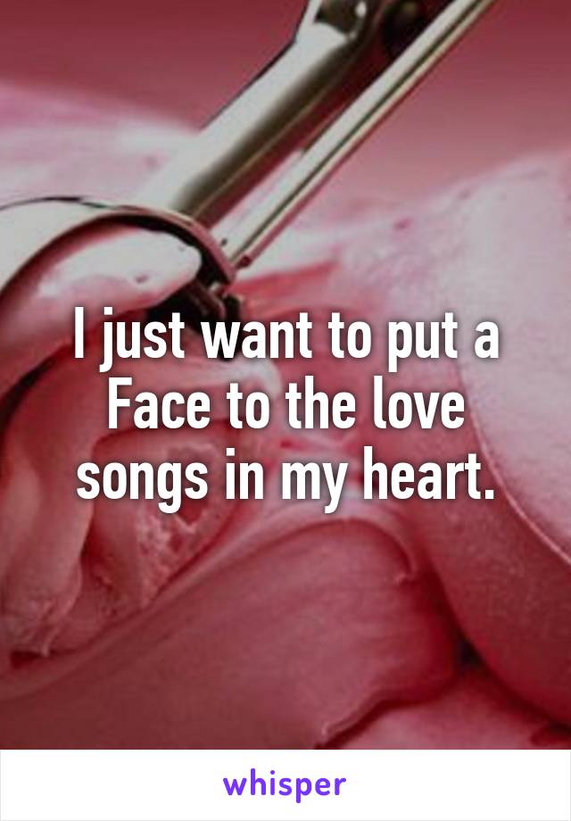 I just want to put a Face to the love songs in my heart.