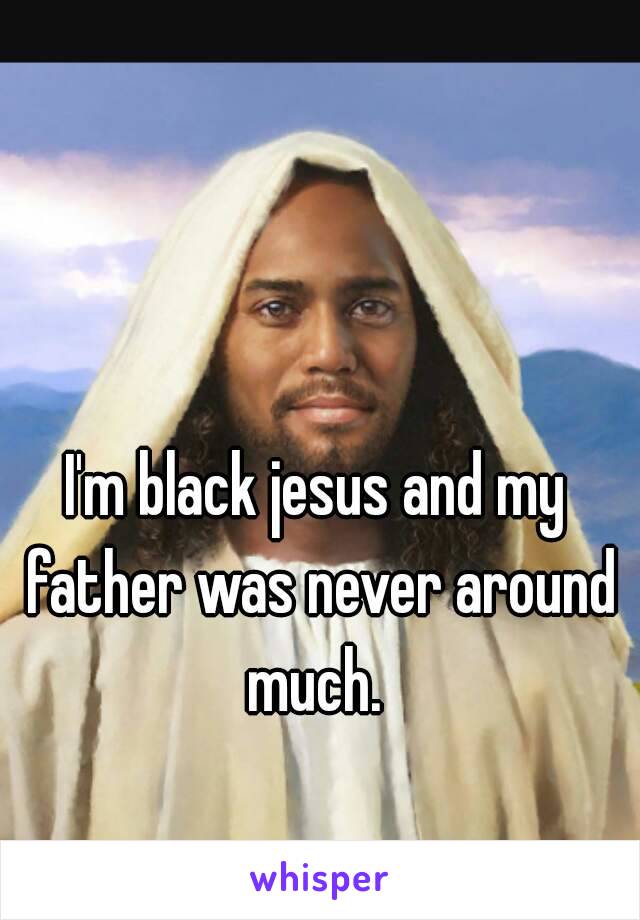 I'm black jesus and my father was never around much. 