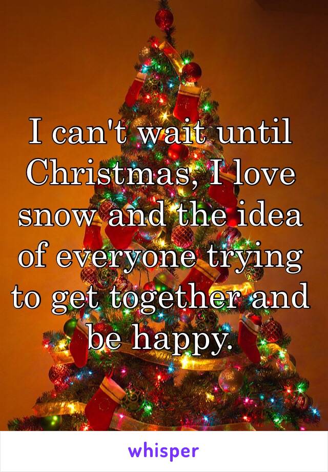 I can't wait until Christmas, I love snow and the idea of everyone trying to get together and be happy.