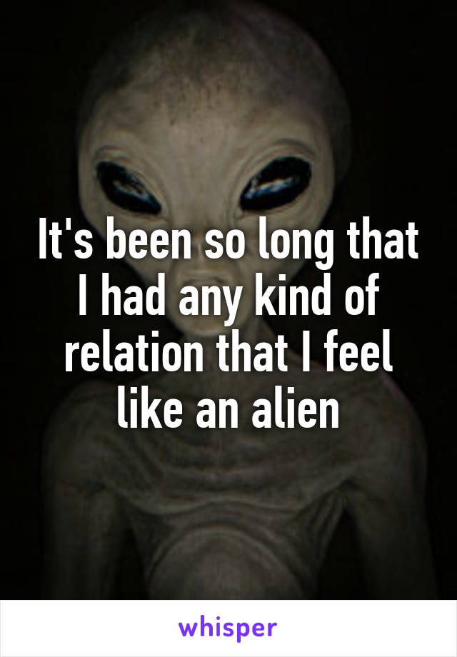 It's been so long that I had any kind of relation that I feel like an alien